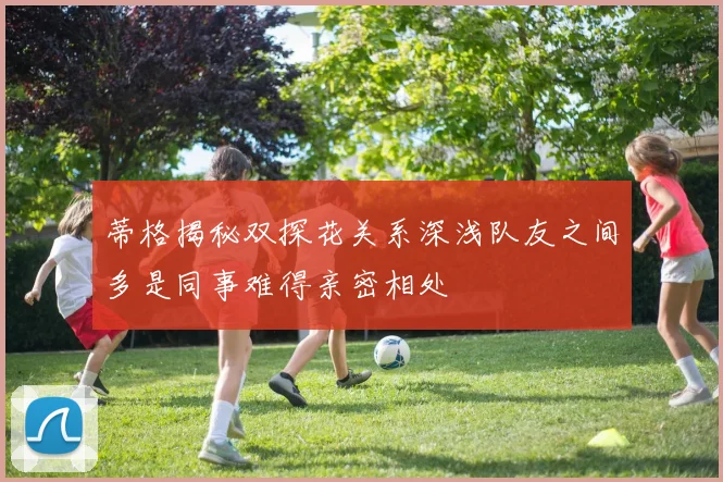 蒂格揭秘双探花关系深浅队友之间多是同事难得亲密相处