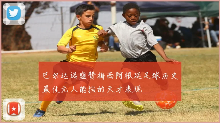 巴尔达诺盛赞梅西阿根廷足球历史最佳无人能挡的天才表现