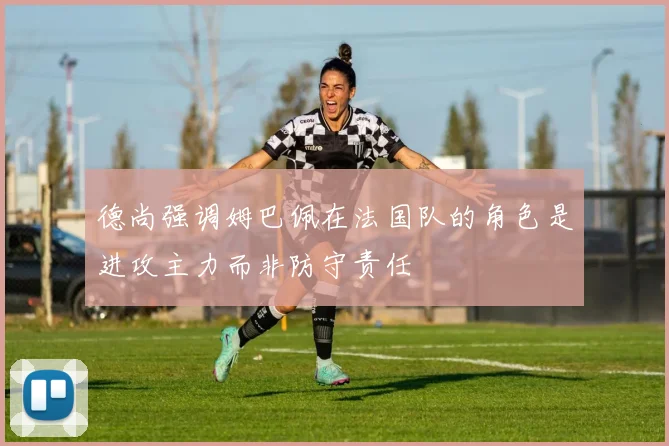 德尚强调姆巴佩在法国队的角色是进攻主力而非防守责任