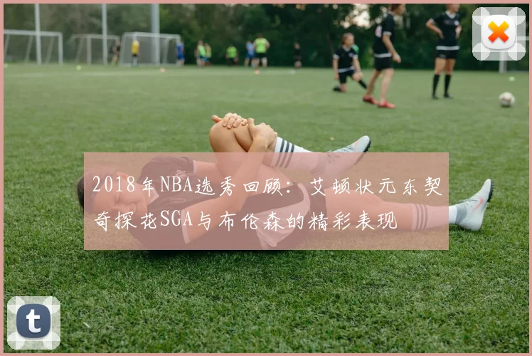 2018年NBA选秀回顾：艾顿状元东契奇探花SGA与布伦森的精彩表现