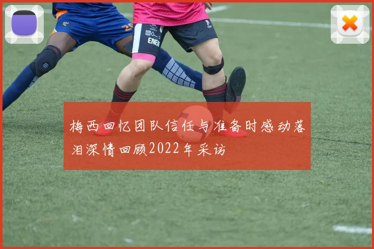 梅西回忆团队信任与准备时感动落泪深情回顾2022年采访