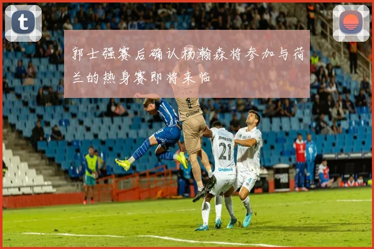 郭士强赛后确认杨瀚森将参加与荷兰的热身赛即将来临