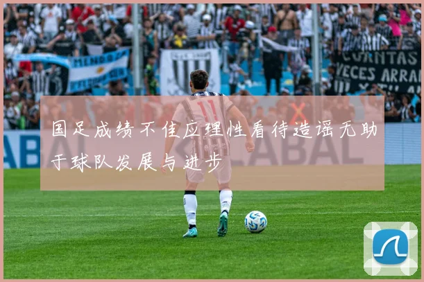 国足成绩不佳应理性看待造谣无助于球队发展与进步