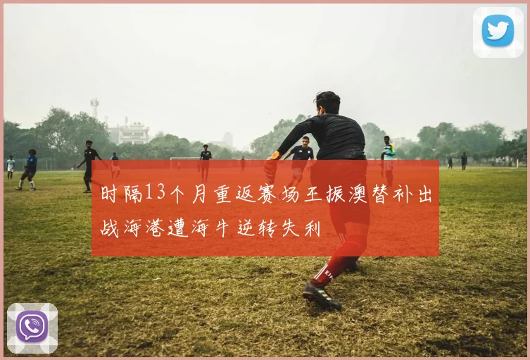 时隔13个月重返赛场王振澳替补出战海港遭海牛逆转失利