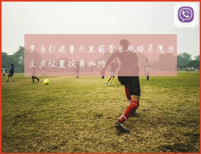 罗马引进鲁杰里前景乐观球员愿为主力位置投奔加帅