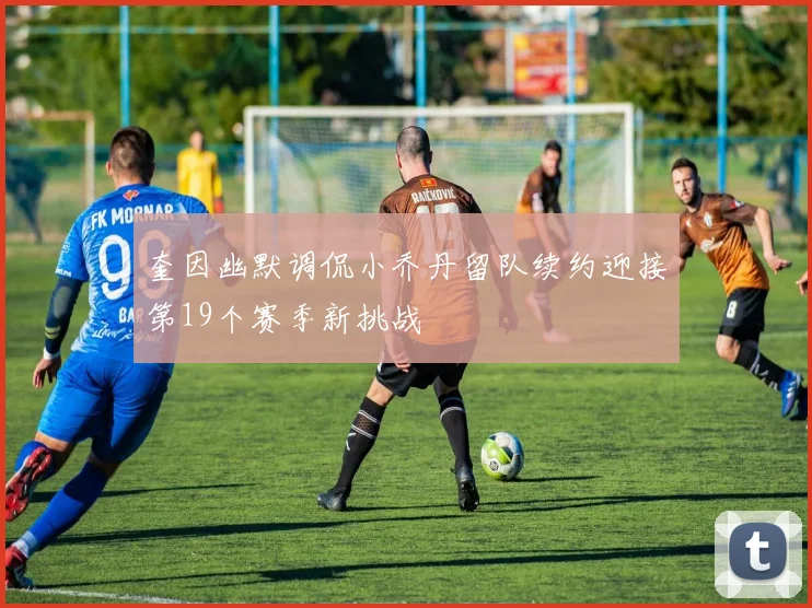 奎因幽默调侃小乔丹留队续约迎接第19个赛季新挑战