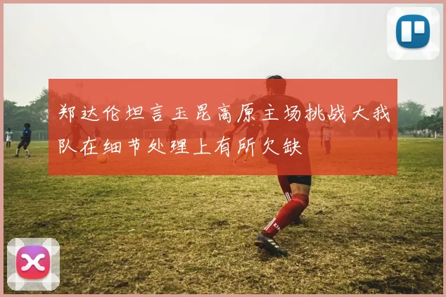 郑达伦坦言玉昆高原主场挑战大我队在细节处理上有所欠缺