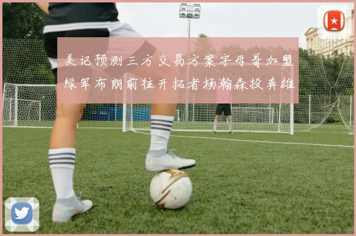 美记预测三方交易方案字母哥加盟绿军布朗前往开拓者杨瀚森投奔雄鹿
